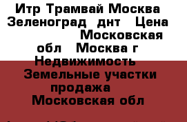 Итр Трамвай Москва, Зеленоград, днт › Цена ­ 4 800 000 - Московская обл., Москва г. Недвижимость » Земельные участки продажа   . Московская обл.